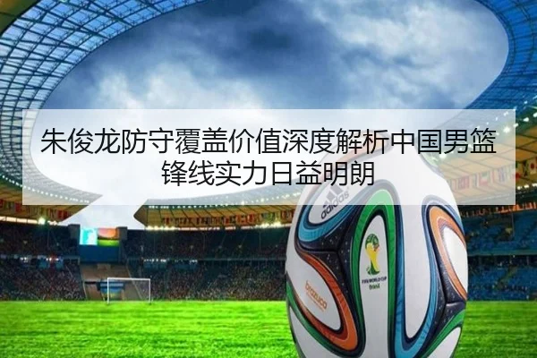 朱俊龙防守覆盖价值深度解析中国男篮锋线实力日益明朗