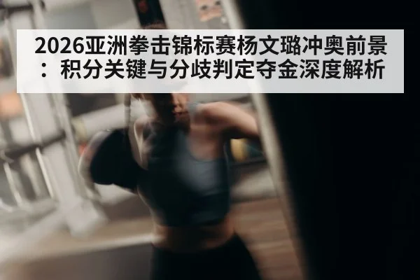 2026亚洲拳击锦标赛杨文璐冲奥前景:积分关键与分歧判定夺金深度解析